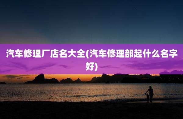 汽车修理厂店名大全(汽车修理部起什么名字好)
