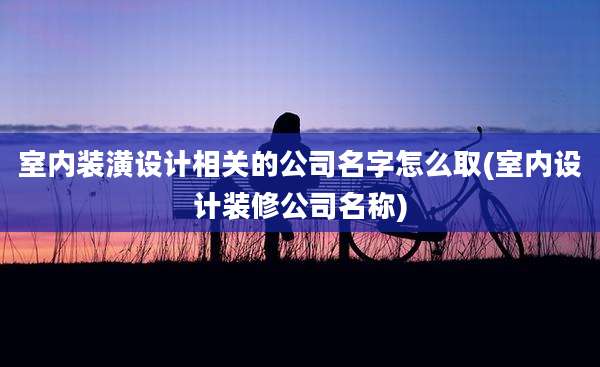 室内装潢设计相关的公司名字怎么取(室内设计装修公司名称)