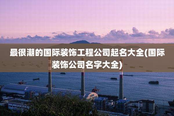 最很潮的国际装饰工程公司起名大全(国际装饰公司名字大全)
