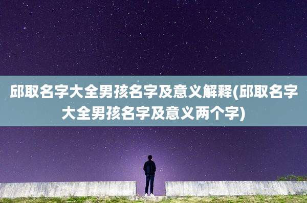 邱取名字大全男孩名字及意义解释(邱取名字大全男孩名字及意义两个字)