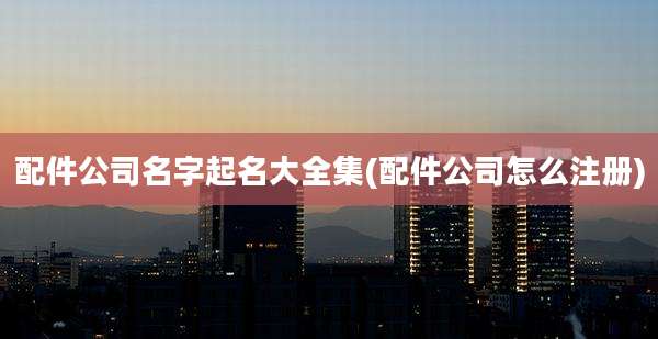 配件公司名字起名大全集(配件公司怎么注册)