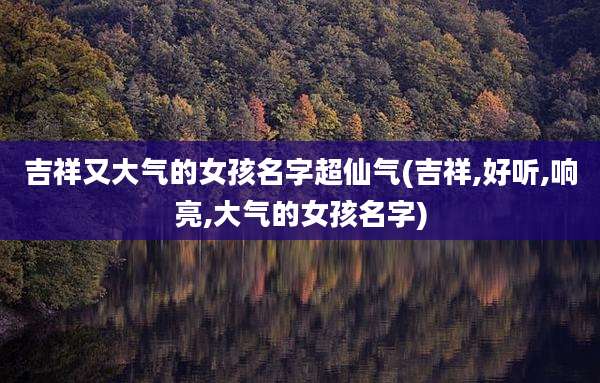 吉祥又大气的女孩名字超仙气(吉祥,好听,响亮,大气的女孩名字)
