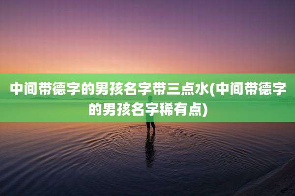 中间带德字的男孩名字带三点水(中间带德字的男孩名字稀有点)