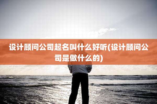 设计顾问公司起名叫什么好听(设计顾问公司是做什么的)
