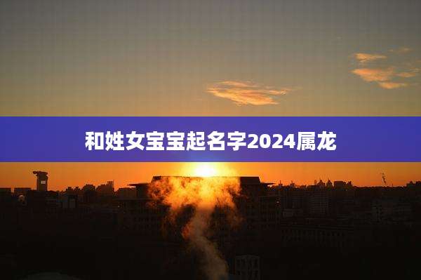 和姓女宝宝起名字2024属龙