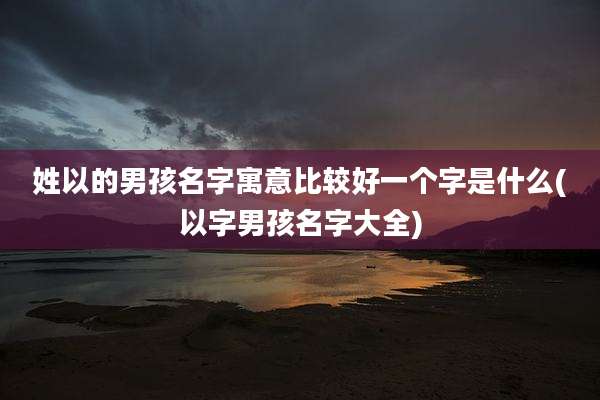 姓以的男孩名字寓意比较好一个字是什么(以字男孩名字大全)
