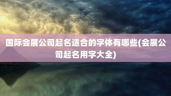 国际会展公司起名适合的字体有哪些(会展公司起名用字大全)