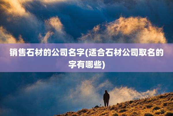 销售石材的公司名字(适合石材公司取名的字有哪些)
