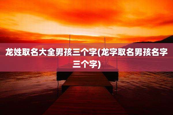龙姓取名大全男孩三个字(龙字取名男孩名字三个字)