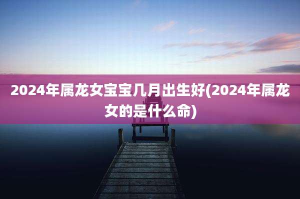 2024年属龙女宝宝几月出生好(2024年属龙女的是什么命)