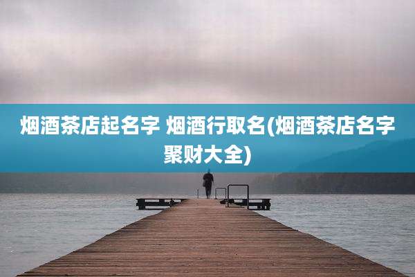 烟酒茶店起名字 烟酒行取名(烟酒茶店名字聚财大全)