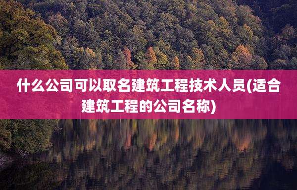 什么公司可以取名建筑工程技术人员(适合建筑工程的公司名称)