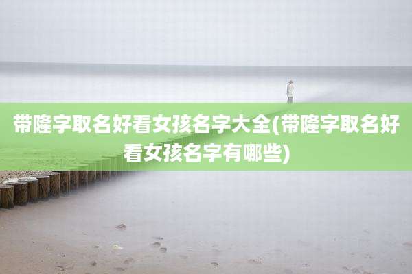 带隆字取名好看女孩名字大全(带隆字取名好看女孩名字有哪些)