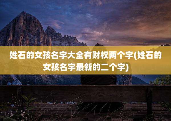 姓石的女孩名字大全有财权两个字(姓石的女孩名字最新的二个字)