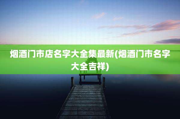 烟酒门市店名字大全集最新(烟酒门市名字大全吉祥)