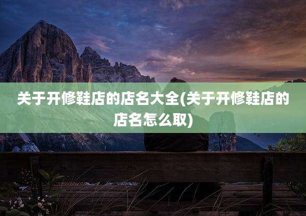 关于开修鞋店的店名大全(关于开修鞋店的店名怎么取)