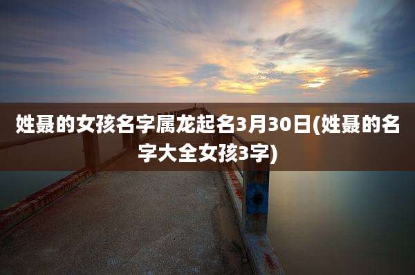 姓聂的女孩名字属龙起名3月30日(姓聂的名字大全女孩3字)