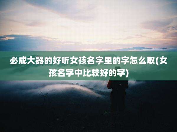 必成大器的好听女孩名字里的字怎么取(女孩名字中比较好的字)