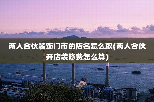 两人合伙装饰门市的店名怎么取(两人合伙开店装修费怎么算)