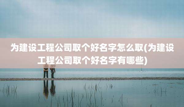 为建设工程公司取个好名字怎么取(为建设工程公司取个好名字有哪些)
