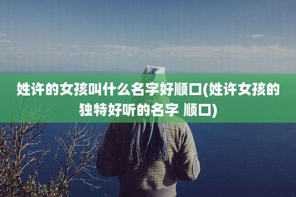姓许的女孩叫什么名字好顺口(姓许女孩的独特好听的名字 顺口)