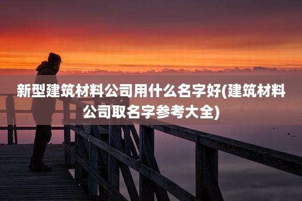新型建筑材料公司用什么名字好(建筑材料公司取名字参考大全)