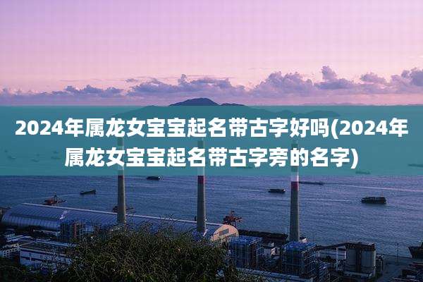2024年属龙女宝宝起名带古字好吗(2024年属龙女宝宝起名带古字旁的名字)