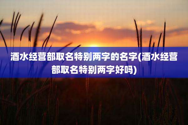 酒水经营部取名特别两字的名字(酒水经营部取名特别两字好吗)