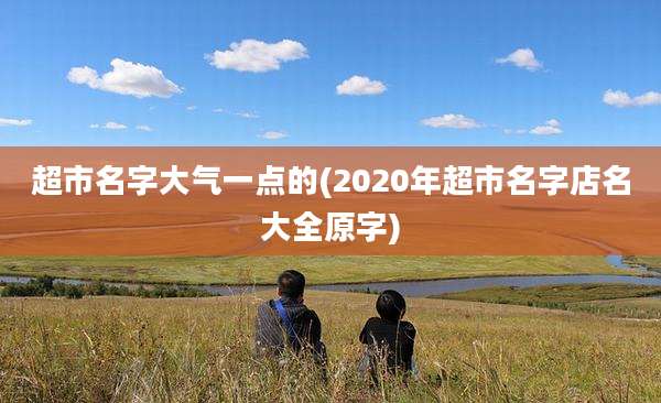 超市名字大气一点的(2020年超市名字店名大全原字)