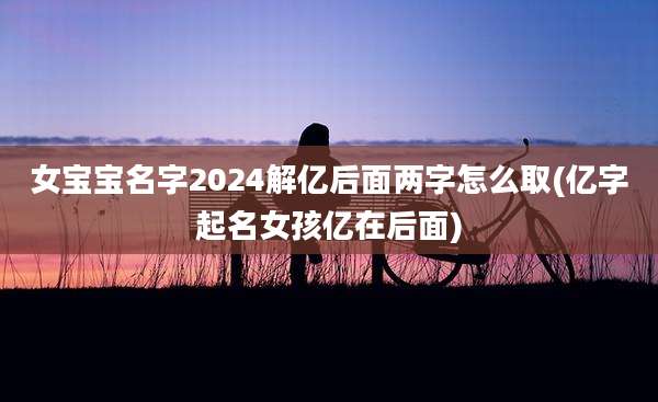 女宝宝名字2024解亿后面两字怎么取(亿字起名女孩亿在后面)