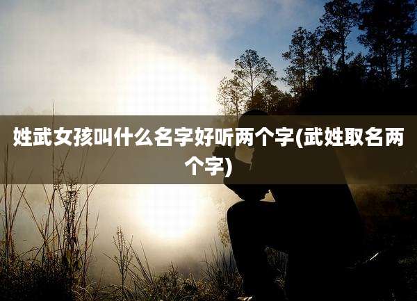 姓武女孩叫什么名字好听两个字(武姓取名两个字)