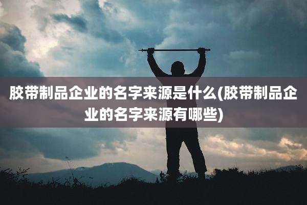 胶带制品企业的名字来源是什么(胶带制品企业的名字来源有哪些)