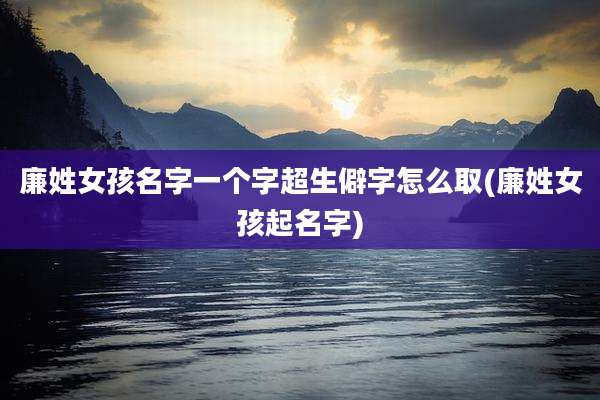 廉姓女孩名字一个字超生僻字怎么取(廉姓女孩起名字)