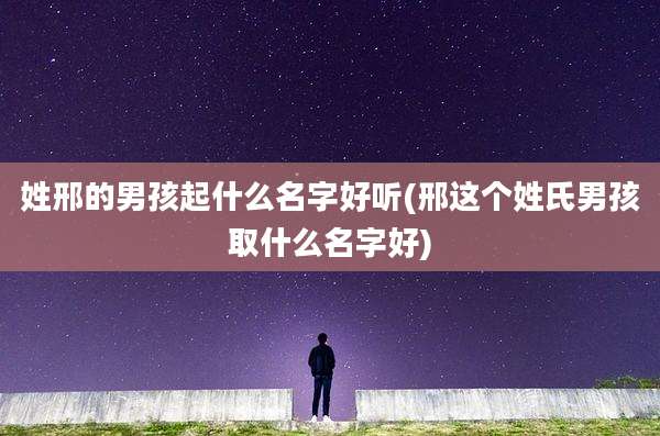 姓邢的男孩起什么名字好听(邢这个姓氏男孩取什么名字好)