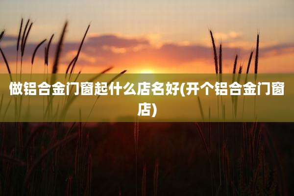做铝合金门窗起什么店名好(开个铝合金门窗店)