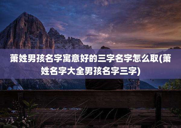 萧姓男孩名字寓意好的三字名字怎么取(萧姓名字大全男孩名字三字)