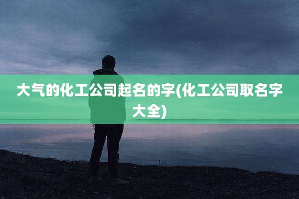 大气的化工公司起名的字(化工公司取名字大全)