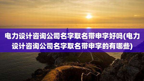电力设计咨询公司名字取名带申字好吗(电力设计咨询公司名字取名带申字的有哪些)
