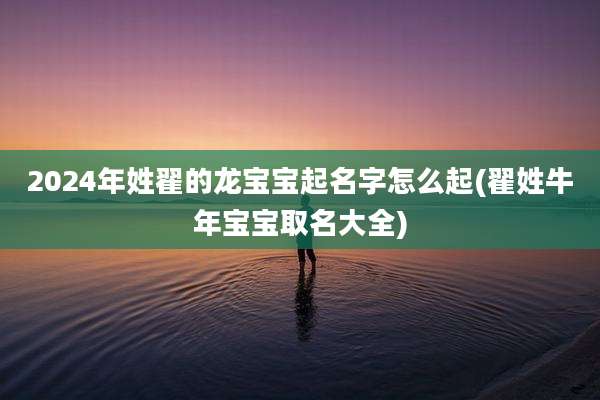 2024年姓翟的龙宝宝起名字怎么起(翟姓牛年宝宝取名大全)