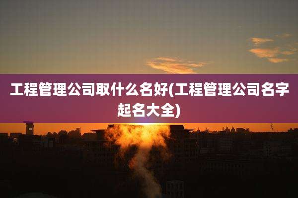 工程管理公司取什么名好(工程管理公司名字起名大全)