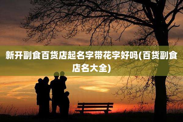 新开副食百货店起名字带花字好吗(百货副食店名大全)
