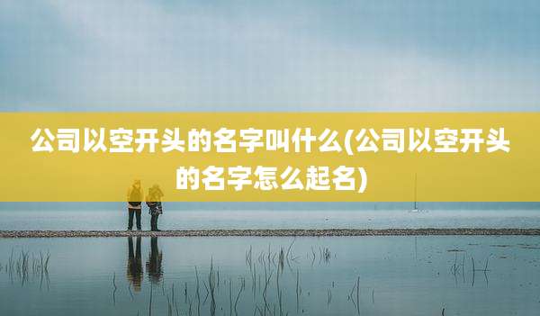 公司以空开头的名字叫什么(公司以空开头的名字怎么起名)