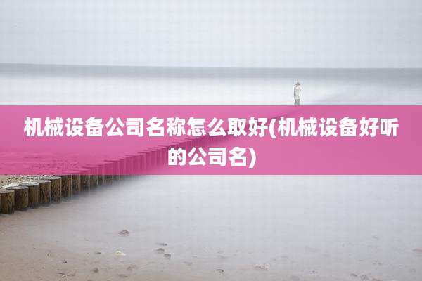 机械设备公司名称怎么取好(机械设备好听的公司名)