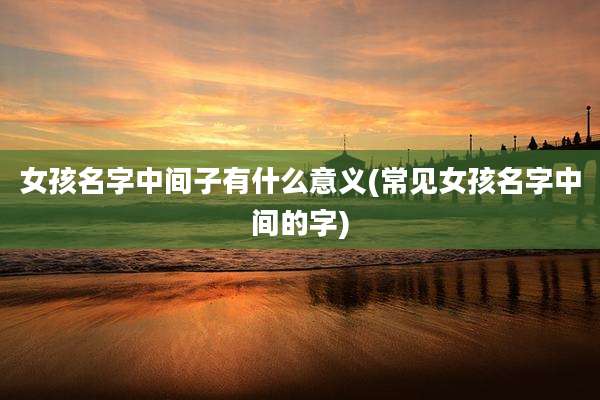 女孩名字中间子有什么意义(常见女孩名字中间的字)