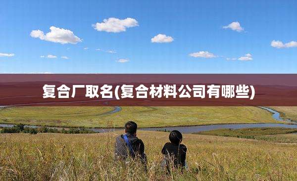 复合厂取名(复合材料公司有哪些)