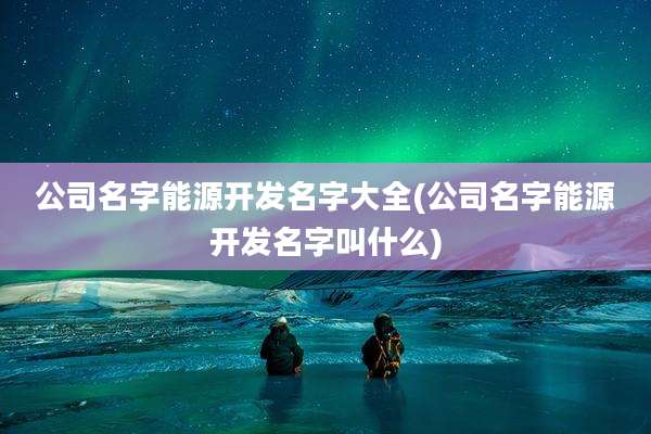 公司名字能源开发名字大全(公司名字能源开发名字叫什么)
