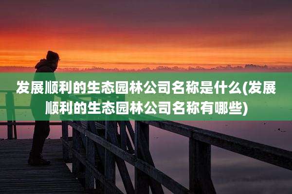发展顺利的生态园林公司名称是什么(发展顺利的生态园林公司名称有哪些)