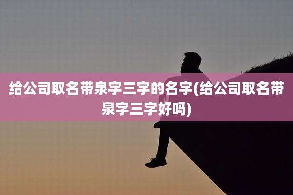 给公司取名带泉字三字的名字(给公司取名带泉字三字好吗)