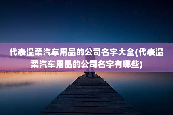代表温柔汽车用品的公司名字大全(代表温柔汽车用品的公司名字有哪些)