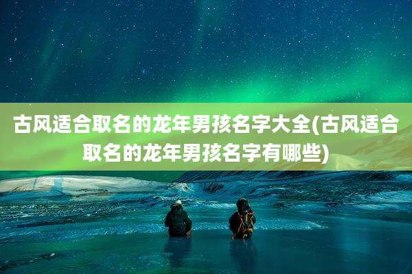 古风适合取名的龙年男孩名字大全(古风适合取名的龙年男孩名字有哪些)
